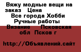 Вяжу модные вещи на заказ › Цена ­ 3000-10000 - Все города Хобби. Ручные работы » Вязание   . Псковская обл.,Псков г.